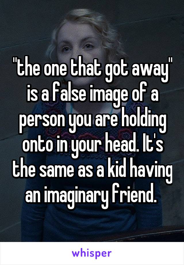 "the one that got away" is a false image of a person you are holding onto in your head. It's the same as a kid having an imaginary friend. 