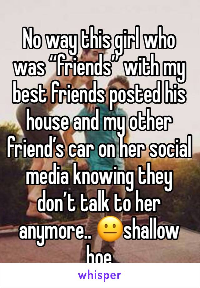 No way this girl who was “friends” with my best friends posted his house and my other friend’s car on her social media knowing they don’t talk to her anymore.. 😐shallow hoe