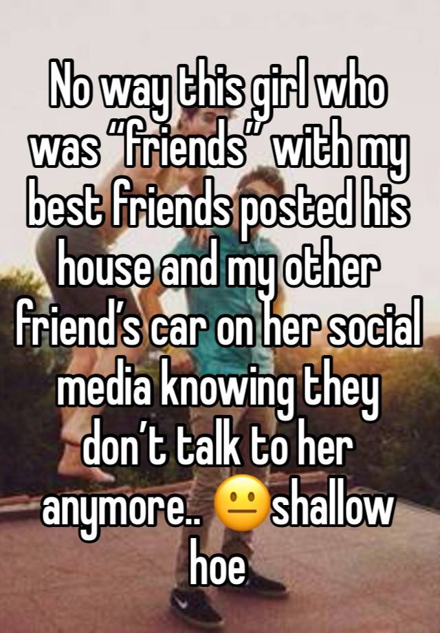 No way this girl who was “friends” with my best friends posted his house and my other friend’s car on her social media knowing they don’t talk to her anymore.. 😐shallow hoe