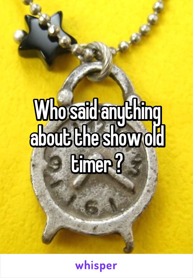 Who said anything about the show old timer ?