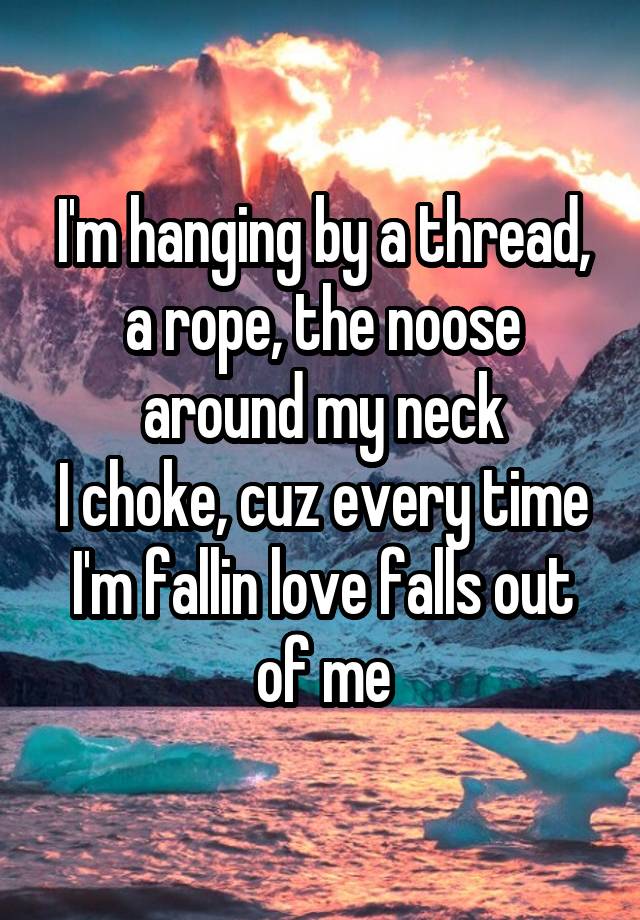 I'm hanging by a thread, a rope, the noose around my neck
I choke, cuz every time I'm fallin love falls out of me