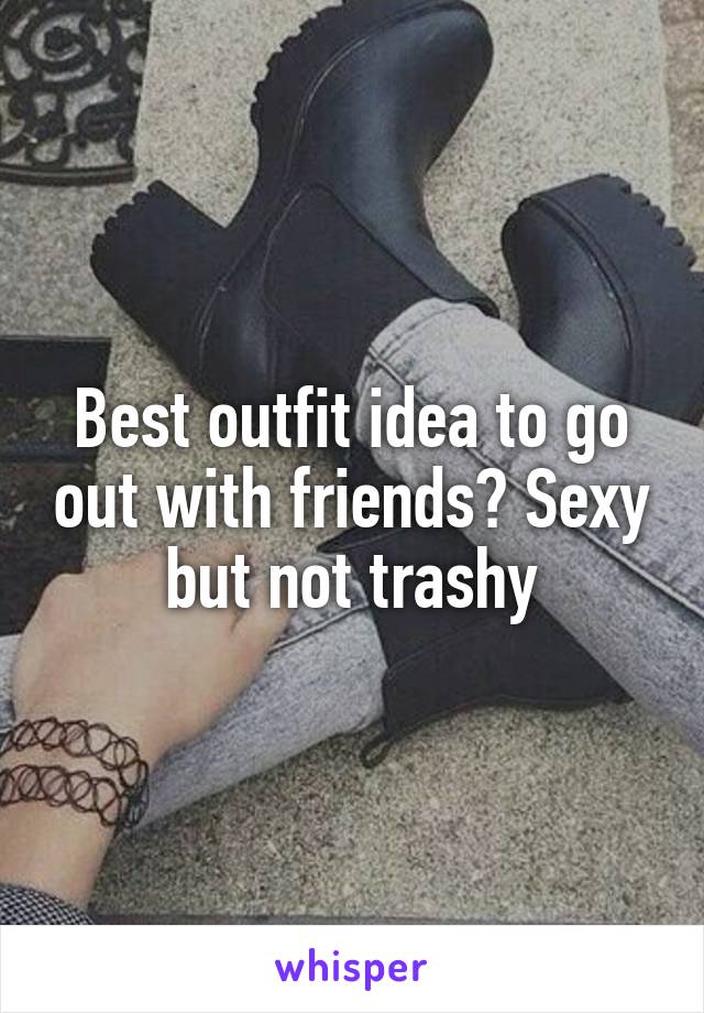 Best outfit idea to go out with friends? Sexy but not trashy