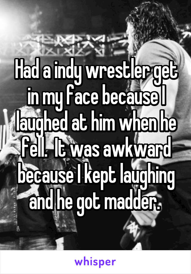 Had a indy wrestler get in my face because I laughed at him when he fell.  It was awkward because I kept laughing and he got madder. 