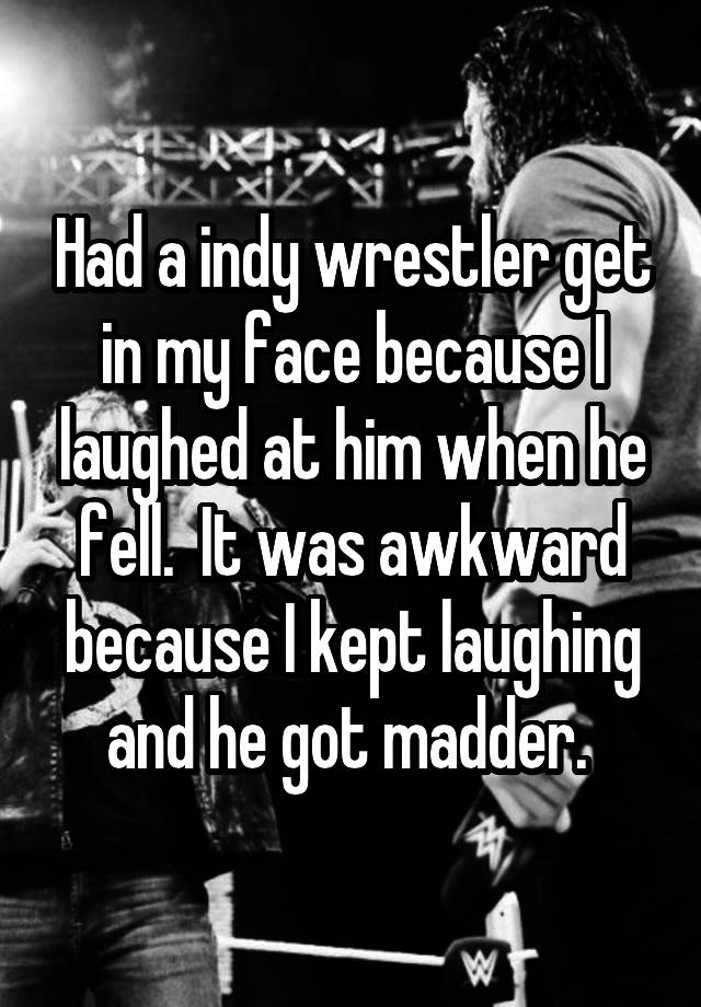 Had a indy wrestler get in my face because I laughed at him when he fell.  It was awkward because I kept laughing and he got madder. 