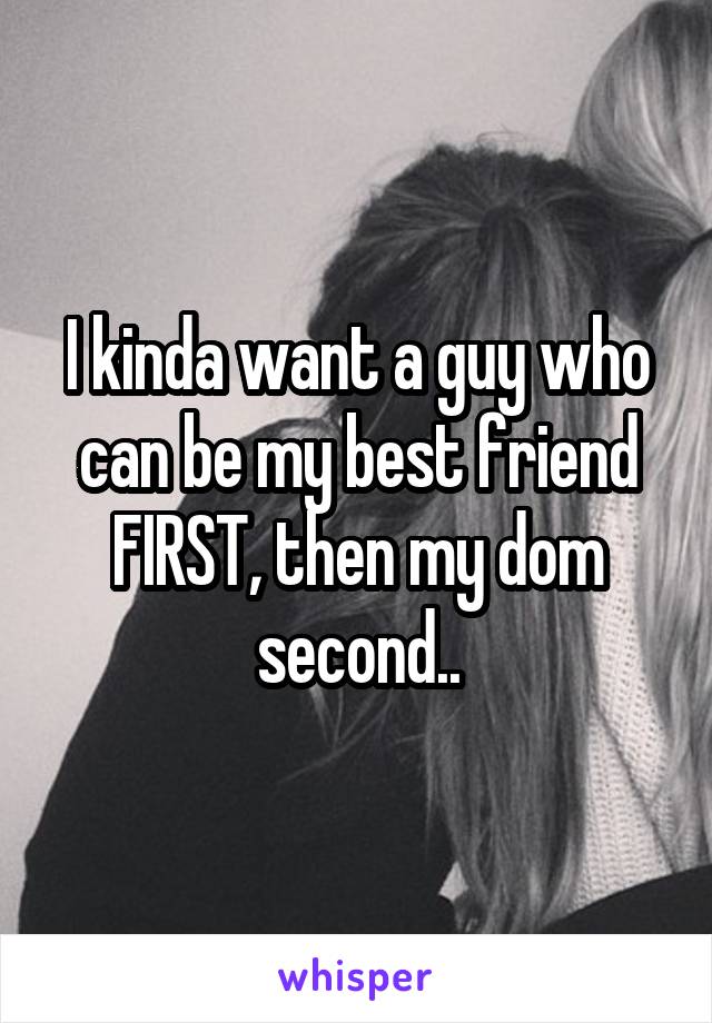 I kinda want a guy who can be my best friend FIRST, then my dom second..