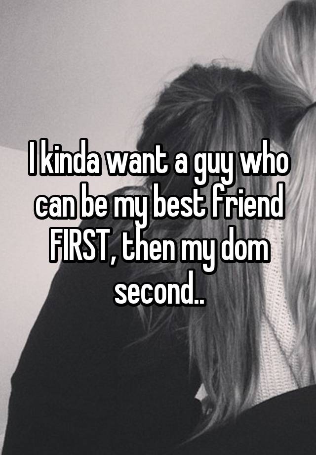 I kinda want a guy who can be my best friend FIRST, then my dom second..