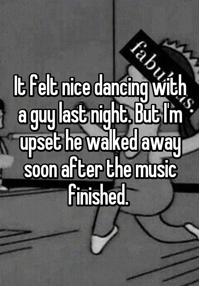 It felt nice dancing with a guy last night. But I'm upset he walked away soon after the music finished. 