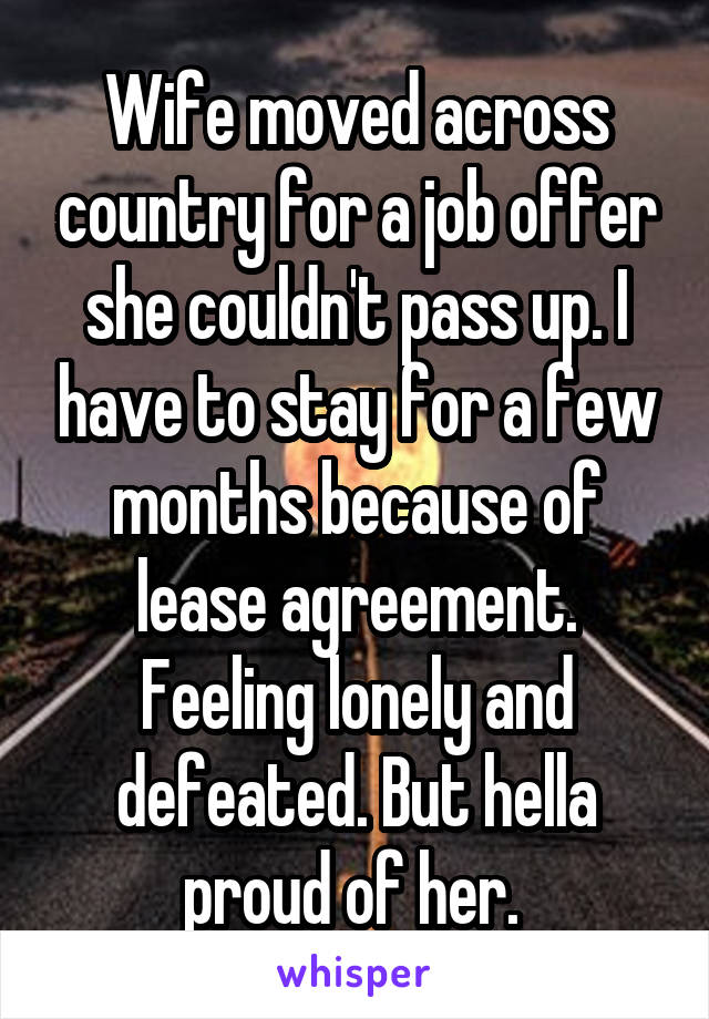 Wife moved across country for a job offer she couldn't pass up. I have to stay for a few months because of lease agreement. Feeling lonely and defeated. But hella proud of her. 