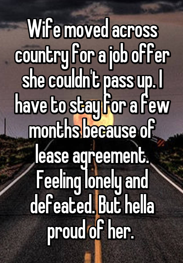 Wife moved across country for a job offer she couldn't pass up. I have to stay for a few months because of lease agreement. Feeling lonely and defeated. But hella proud of her. 