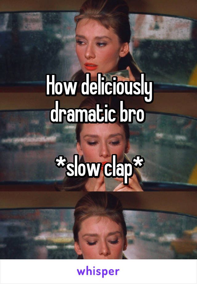 How deliciously dramatic bro 

*slow clap*
