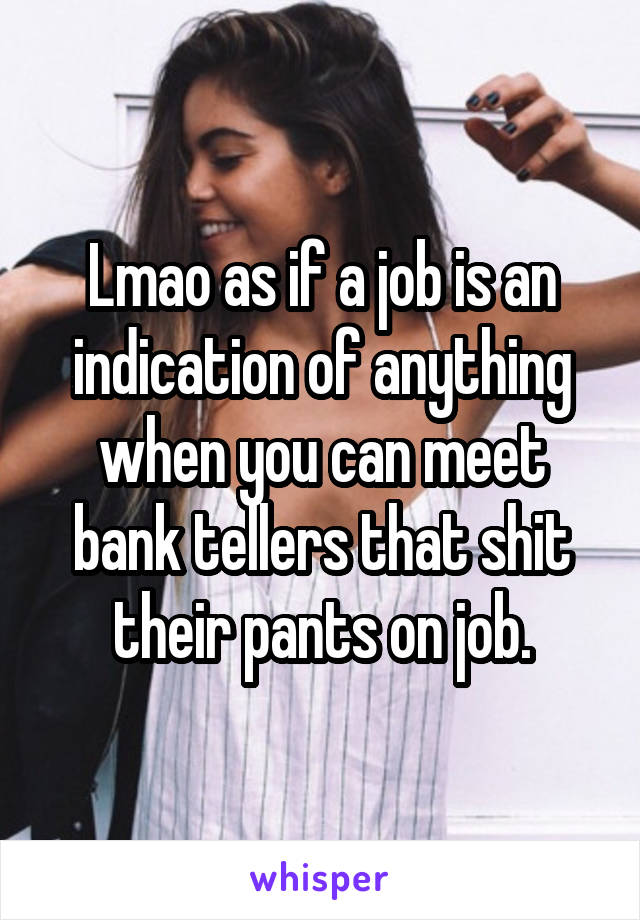 Lmao as if a job is an indication of anything when you can meet bank tellers that shit their pants on job.