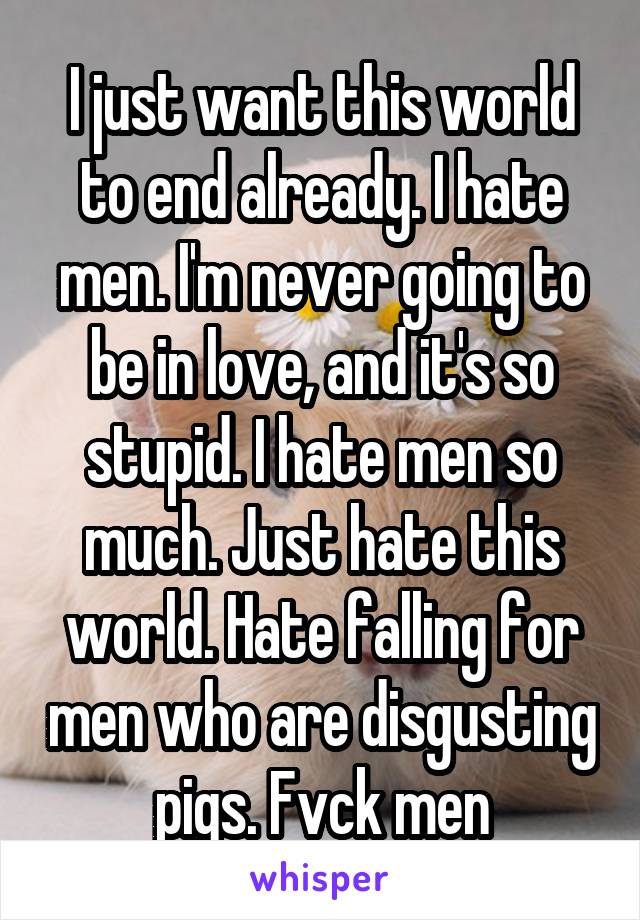 I just want this world to end already. I hate men. I'm never going to be in love, and it's so stupid. I hate men so much. Just hate this world. Hate falling for men who are disgusting pigs. Fvck men