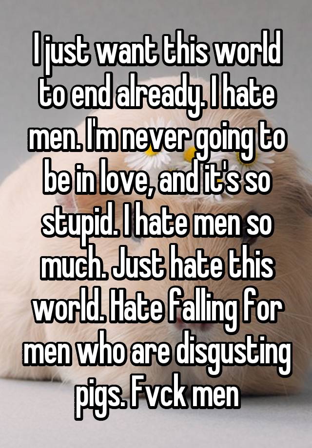 I just want this world to end already. I hate men. I'm never going to be in love, and it's so stupid. I hate men so much. Just hate this world. Hate falling for men who are disgusting pigs. Fvck men