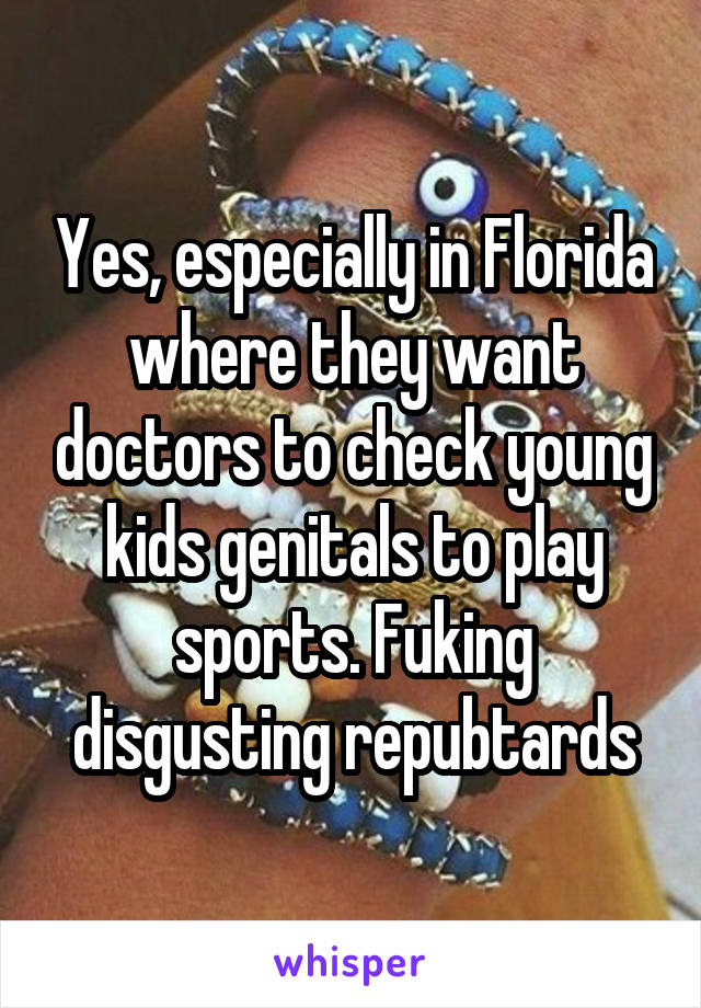 Yes, especially in Florida where they want doctors to check young kids genitals to play sports. Fuking disgusting repubtards