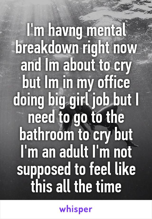 I'm havng mental breakdown right now and Im about to cry but Im in my office doing big girl job but I need to go to the bathroom to cry but I'm an adult I'm not supposed to feel like this all the time