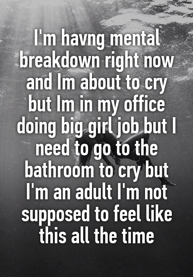 I'm havng mental breakdown right now and Im about to cry but Im in my office doing big girl job but I need to go to the bathroom to cry but I'm an adult I'm not supposed to feel like this all the time