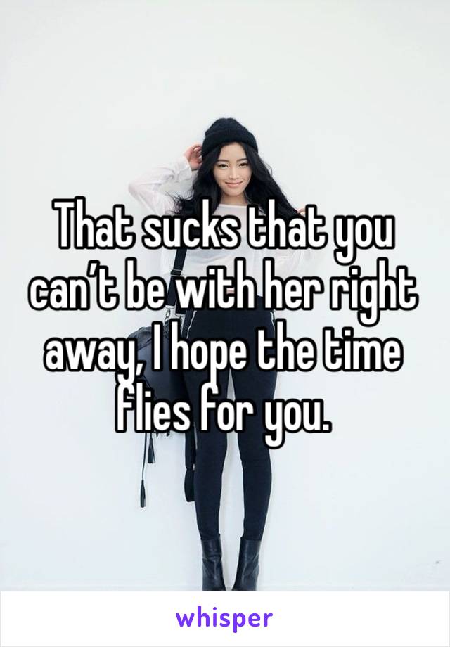 That sucks that you can’t be with her right away, I hope the time flies for you.