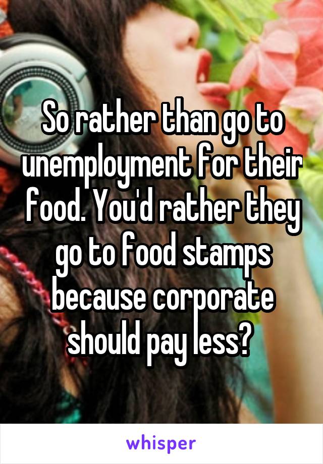 So rather than go to unemployment for their food. You'd rather they go to food stamps because corporate should pay less? 