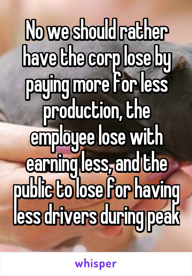 No we should rather have the corp lose by paying more for less production, the employee lose with earning less, and the public to lose for having less drivers during peak 