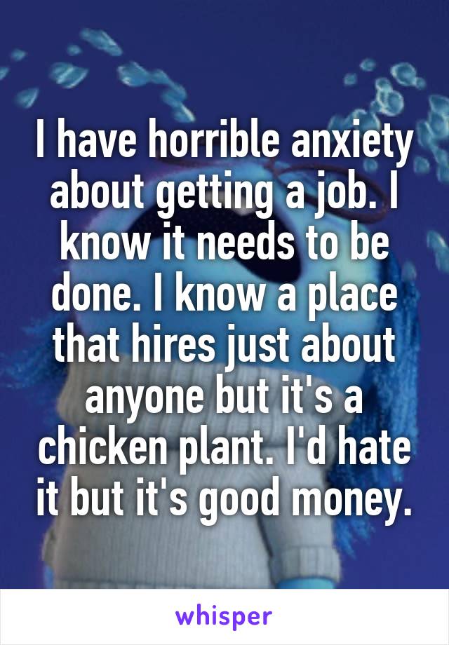 I have horrible anxiety about getting a job. I know it needs to be done. I know a place that hires just about anyone but it's a chicken plant. I'd hate it but it's good money.