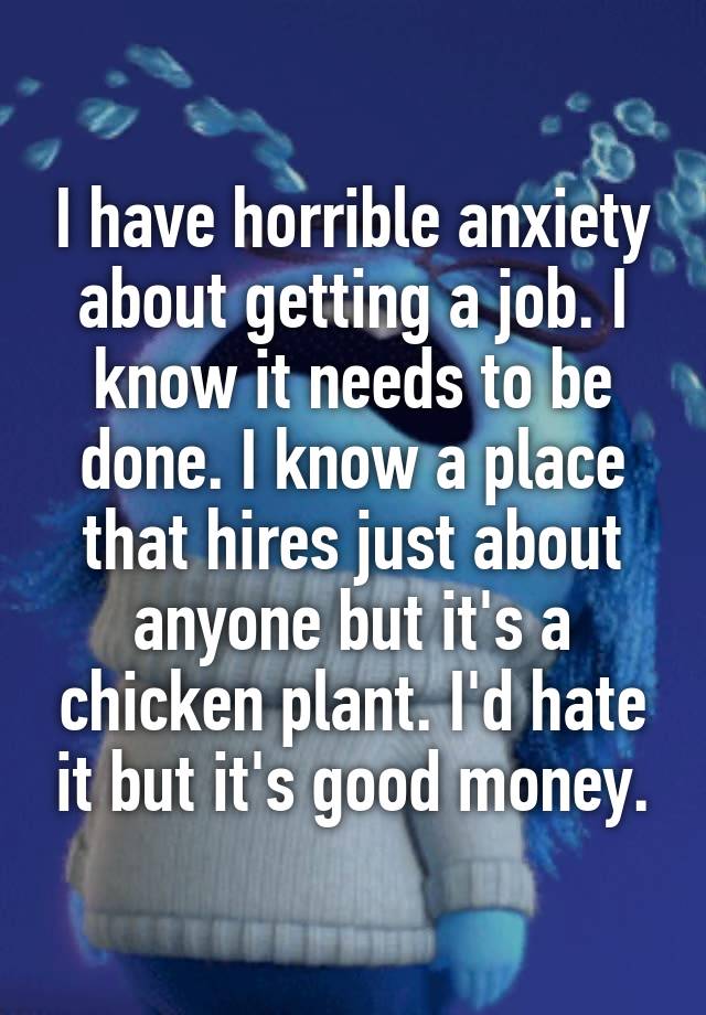 I have horrible anxiety about getting a job. I know it needs to be done. I know a place that hires just about anyone but it's a chicken plant. I'd hate it but it's good money.