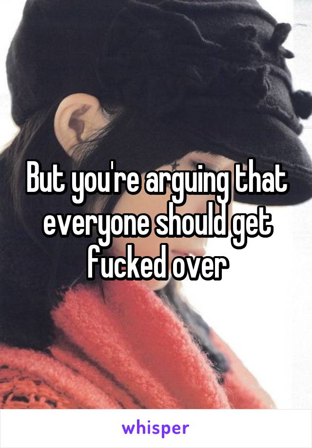 But you're arguing that everyone should get fucked over