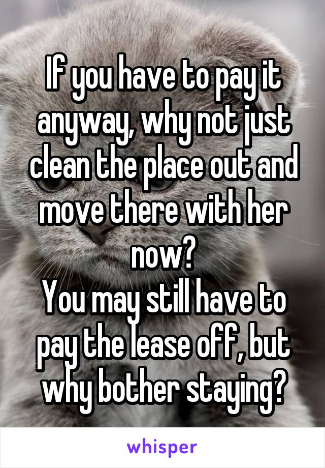 If you have to pay it anyway, why not just clean the place out and move there with her now?
You may still have to pay the lease off, but why bother staying?