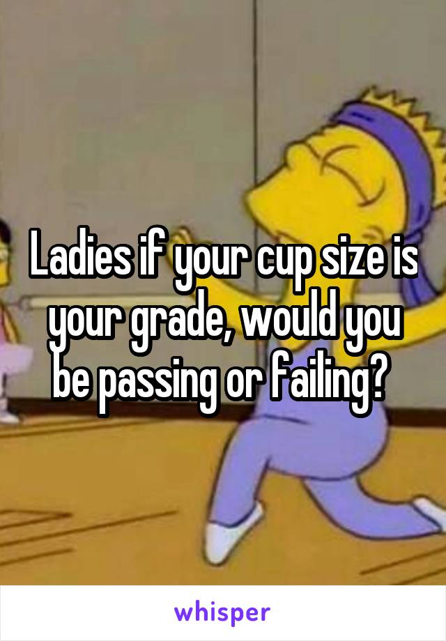 Ladies if your cup size is your grade, would you be passing or failing? 