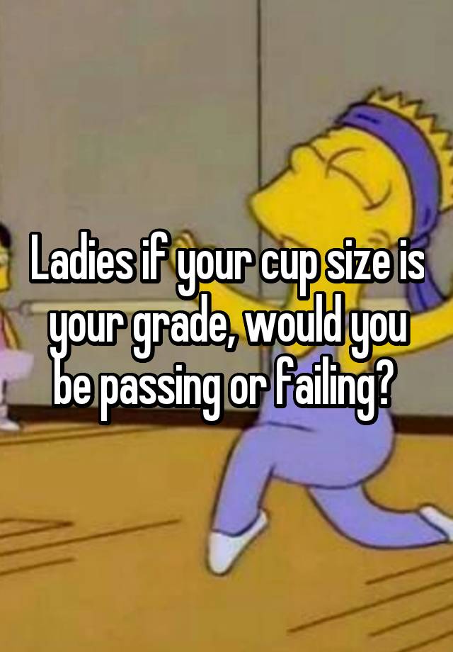 Ladies if your cup size is your grade, would you be passing or failing? 