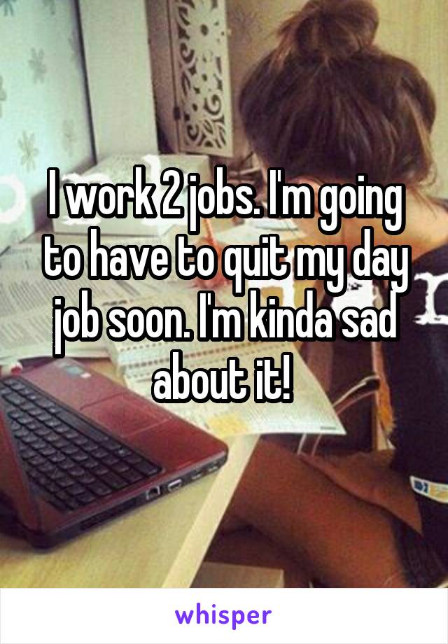 I work 2 jobs. I'm going to have to quit my day job soon. I'm kinda sad about it! 
