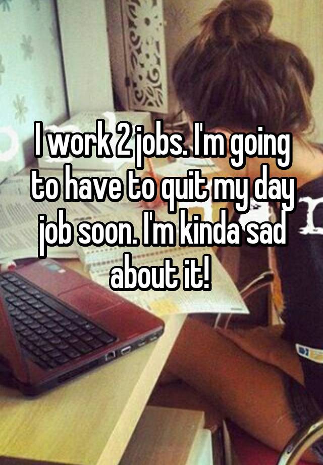 I work 2 jobs. I'm going to have to quit my day job soon. I'm kinda sad about it! 
