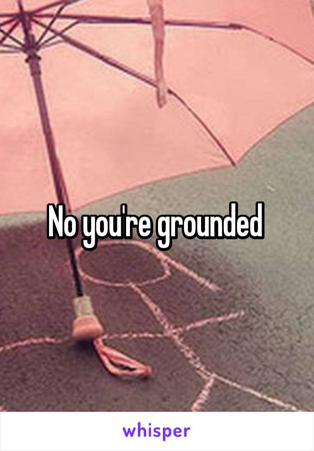 No you're grounded 