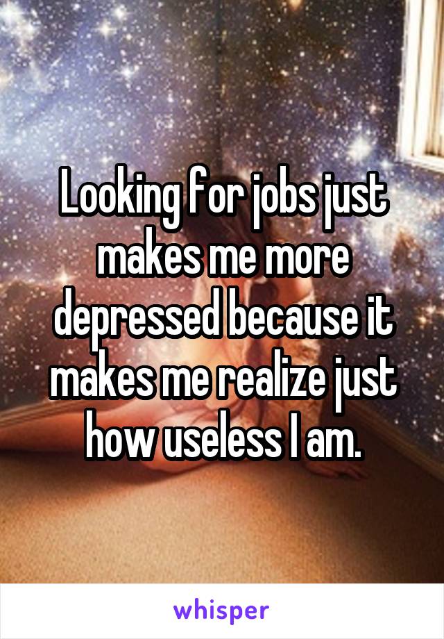 Looking for jobs just makes me more depressed because it makes me realize just how useless I am.