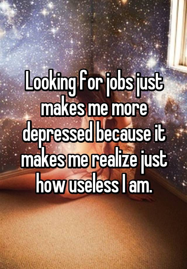 Looking for jobs just makes me more depressed because it makes me realize just how useless I am.