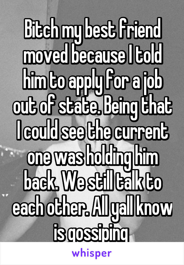 Bitch my best friend moved because I told him to apply for a job out of state. Being that I could see the current one was holding him back. We still talk to each other. All yall know is gossiping 