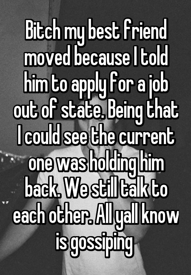 Bitch my best friend moved because I told him to apply for a job out of state. Being that I could see the current one was holding him back. We still talk to each other. All yall know is gossiping 