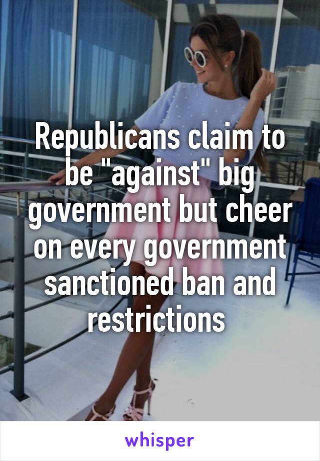 Republicans claim to be "against" big government but cheer on every government sanctioned ban and restrictions 