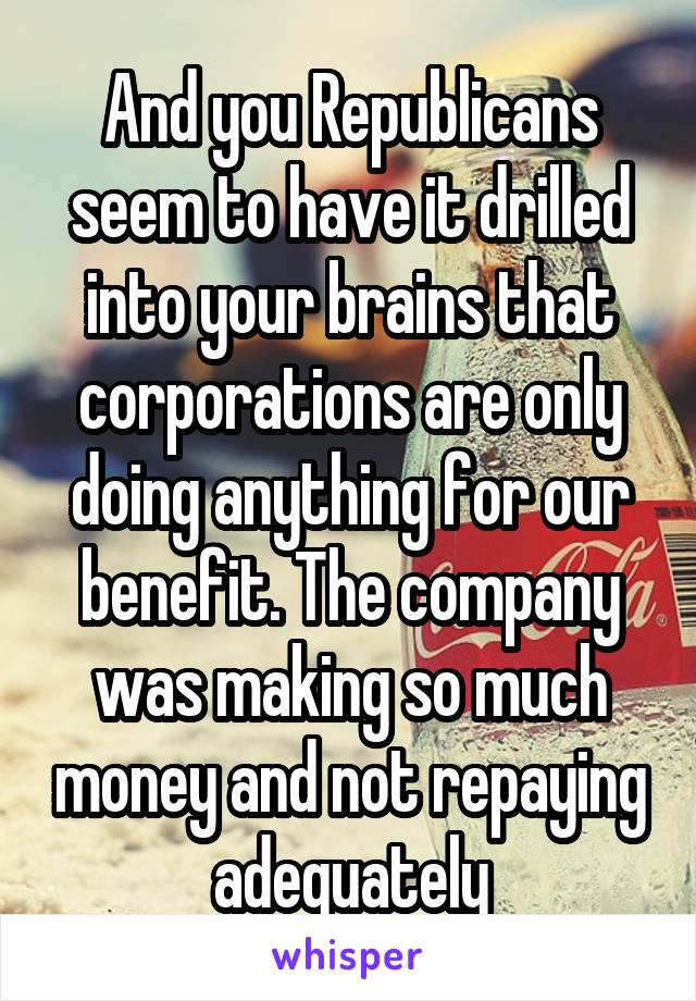 And you Republicans seem to have it drilled into your brains that corporations are only doing anything for our benefit. The company was making so much money and not repaying adequately