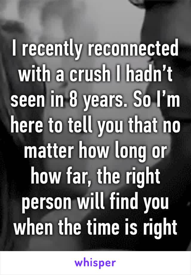 I recently reconnected with a crush I hadn’t seen in 8 years. So I’m here to tell you that no matter how long or how far, the right person will find you when the time is right