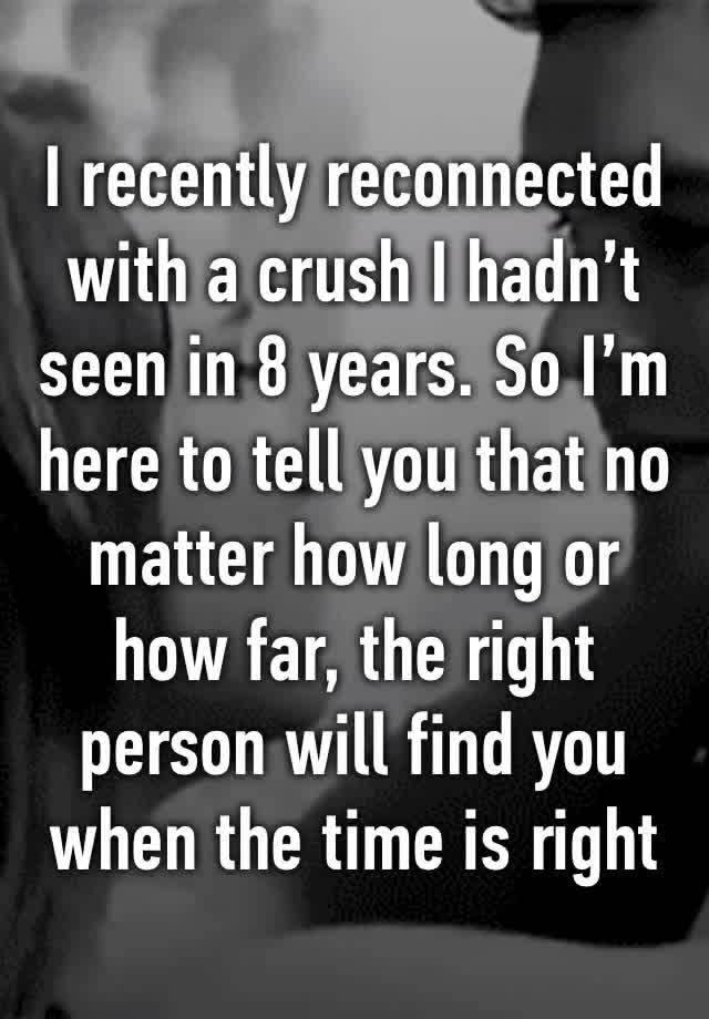 I recently reconnected with a crush I hadn’t seen in 8 years. So I’m here to tell you that no matter how long or how far, the right person will find you when the time is right