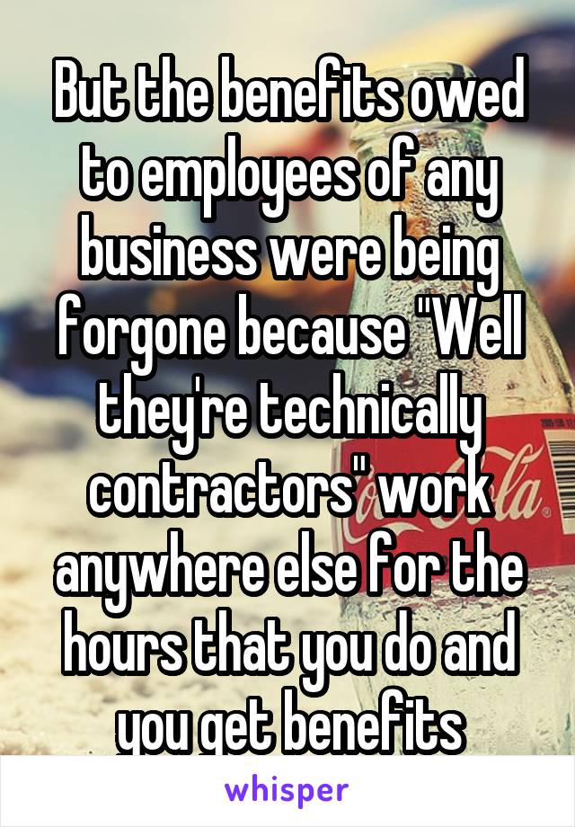 But the benefits owed to employees of any business were being forgone because "Well they're technically contractors" work anywhere else for the hours that you do and you get benefits