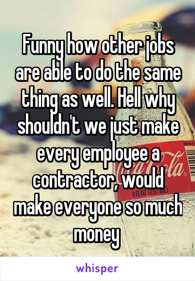 Funny how other jobs are able to do the same thing as well. Hell why shouldn't we just make every employee a contractor, would make everyone so much money 