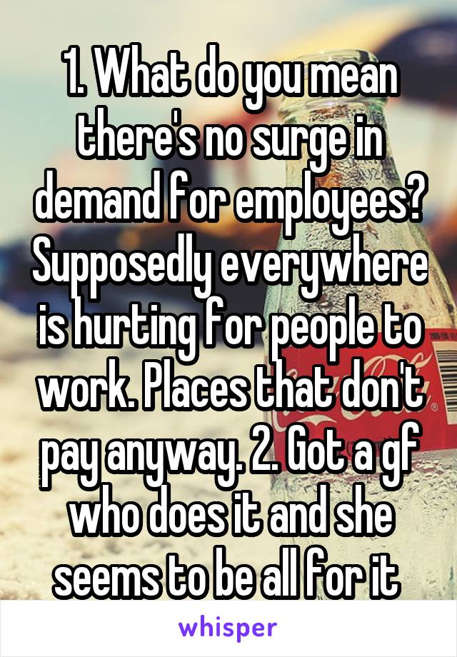 1. What do you mean there's no surge in demand for employees? Supposedly everywhere is hurting for people to work. Places that don't pay anyway. 2. Got a gf who does it and she seems to be all for it 