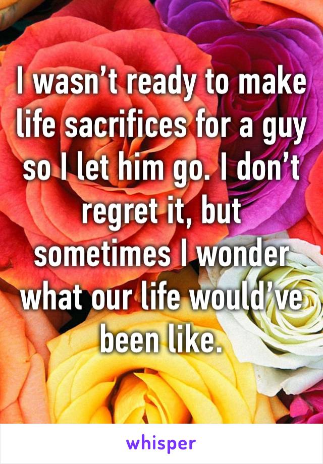 I wasn’t ready to make life sacrifices for a guy so I let him go. I don’t regret it, but sometimes I wonder what our life would’ve been like.