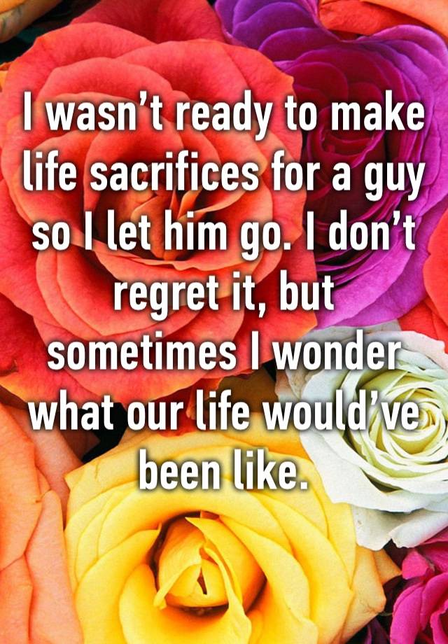 I wasn’t ready to make life sacrifices for a guy so I let him go. I don’t regret it, but sometimes I wonder what our life would’ve been like.