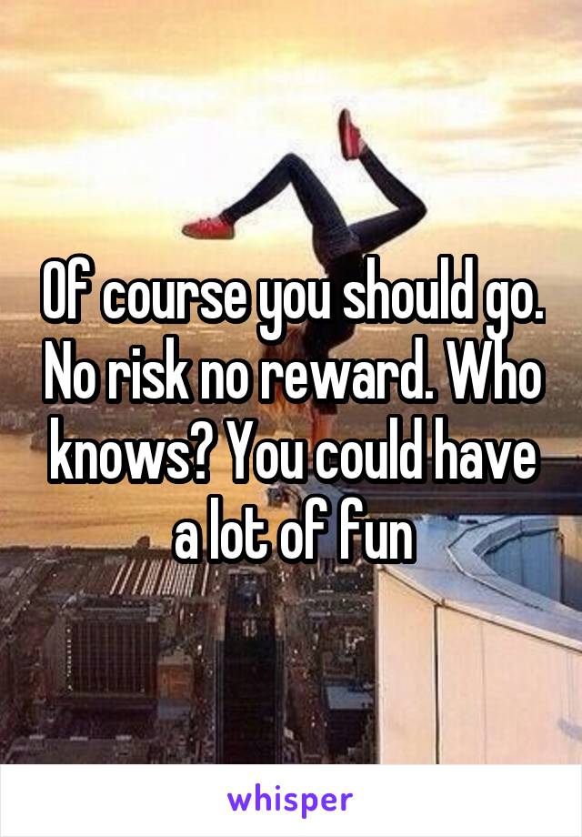 Of course you should go. No risk no reward. Who knows? You could have a lot of fun