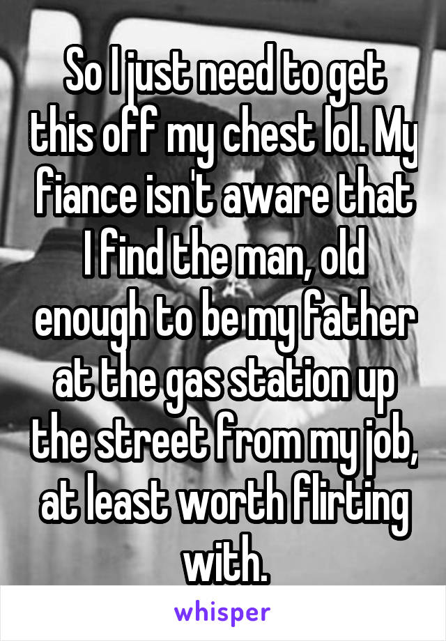 So I just need to get this off my chest lol. My fiance isn't aware that I find the man, old enough to be my father at the gas station up the street from my job, at least worth flirting with.