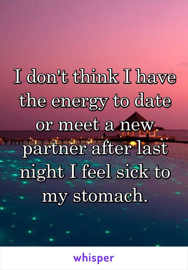 I don't think I have the energy to date or meet a new partner after last night I feel sick to my stomach.