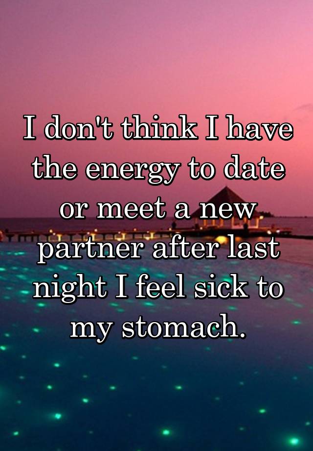 I don't think I have the energy to date or meet a new partner after last night I feel sick to my stomach.