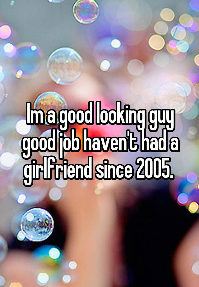 Im a good looking guy good job haven't had a girlfriend since 2005. 